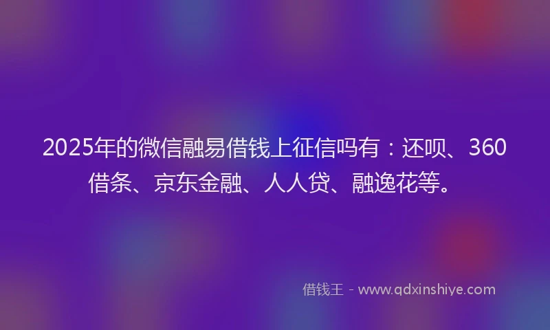 2025年的微信融易借钱上征信吗有：还呗、360借条、京东金融、人人贷、融逸花等。