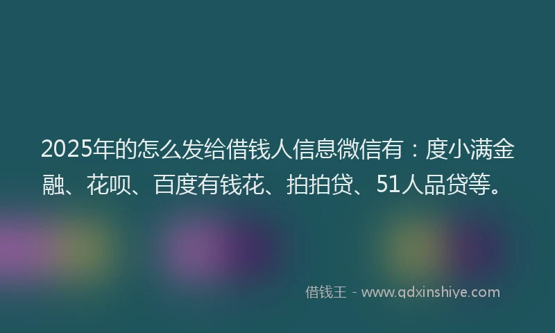 2025年的怎么发给借钱人信息微信有：度小满金融、花呗、百度有钱花、拍拍贷、51人品贷等。