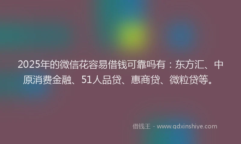 2025年的微信花容易借钱可靠吗有：东方汇、中原消费金融、51人品贷、惠商贷、微粒贷等。