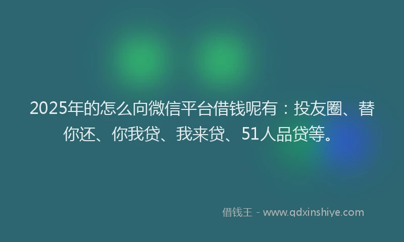 2025年的怎么向微信平台借钱呢有：投友圈、替你还、你我贷、我来贷、51人品贷等。