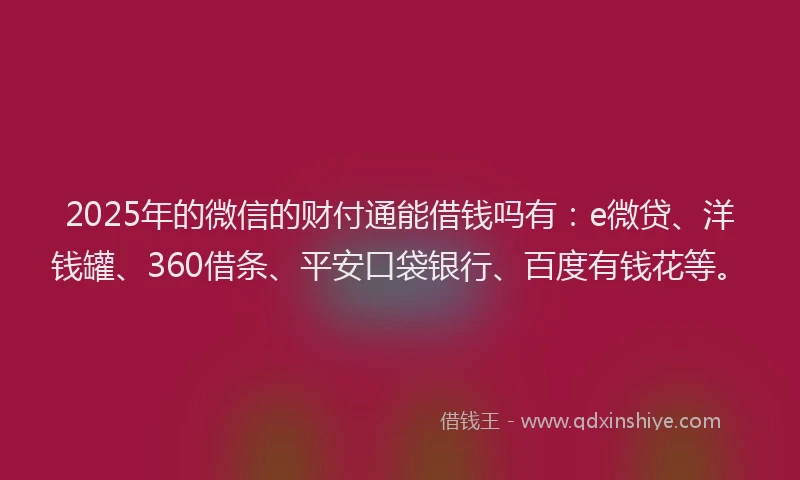 2025年的微信的财付通能借钱吗有：e微贷、洋钱罐、360借条、平安口袋银行、百度有钱花等。