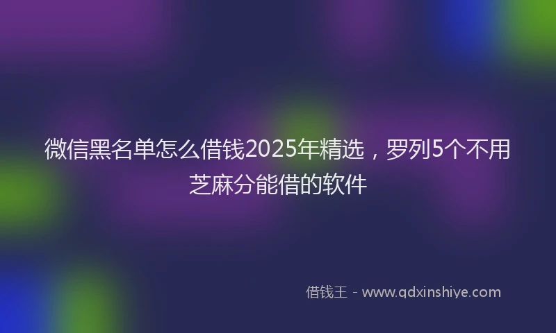 微信黑名单怎么借钱2025年精选，罗列5个不用芝麻分能借的软件