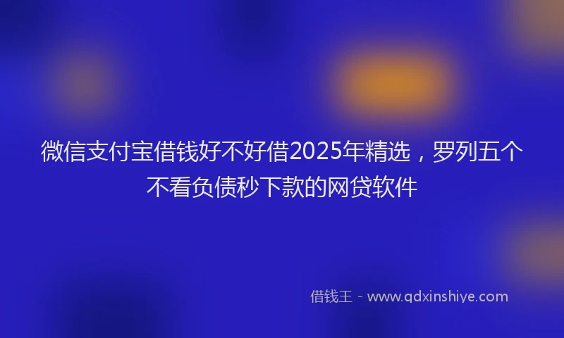 微信支付宝借钱好不好借2025年精选，罗列五个不看负债秒下款的网贷软件