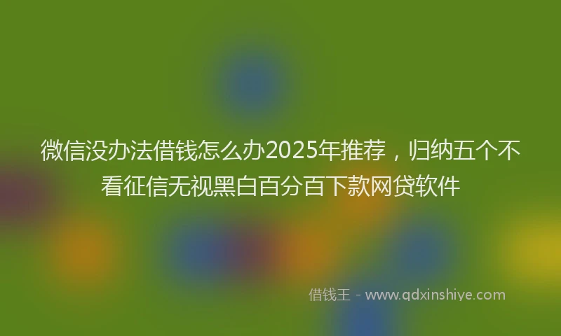 微信没办法借钱怎么办2025年推荐，归纳五个不看征信无视黑白百分百下款网贷软件
