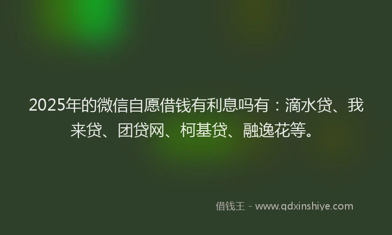 2025年的微信自愿借钱有利息吗有：滴水贷、我来贷、团贷网、柯基贷、融逸花等。