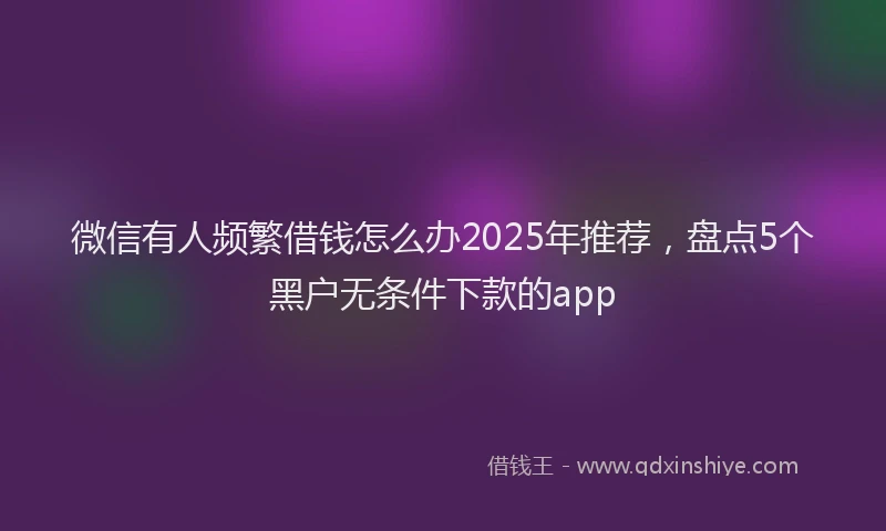 微信有人频繁借钱怎么办2025年推荐，盘点5个黑户无条件下款的app