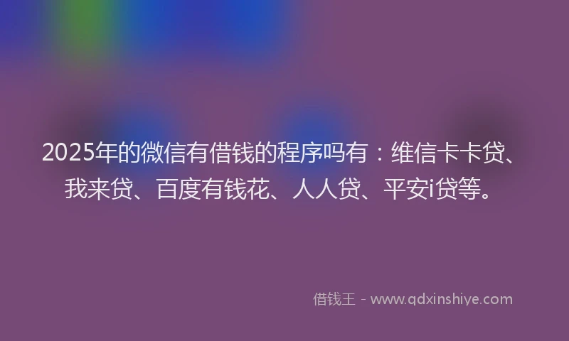 2025年的微信有借钱的程序吗有：维信卡卡贷、我来贷、百度有钱花、人人贷、平安i贷等。