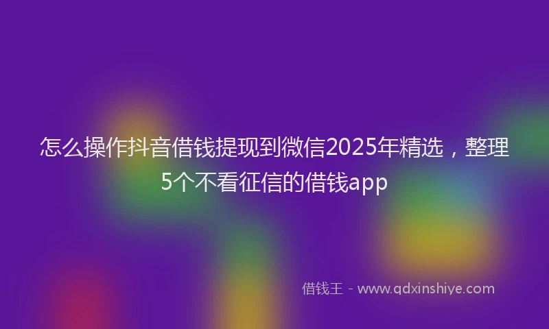 怎么操作抖音借钱提现到微信2025年精选，整理5个不看征信的借钱app