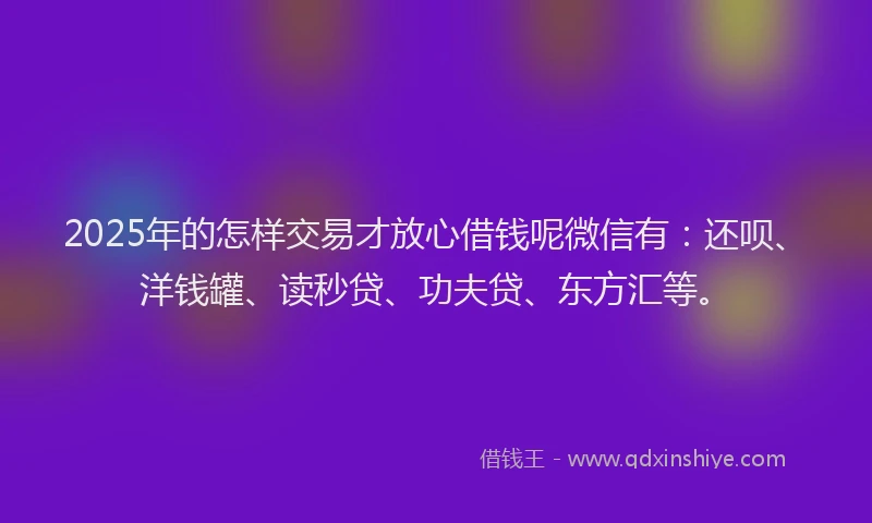 2025年的怎样交易才放心借钱呢微信有：还呗、洋钱罐、读秒贷、功夫贷、东方汇等。