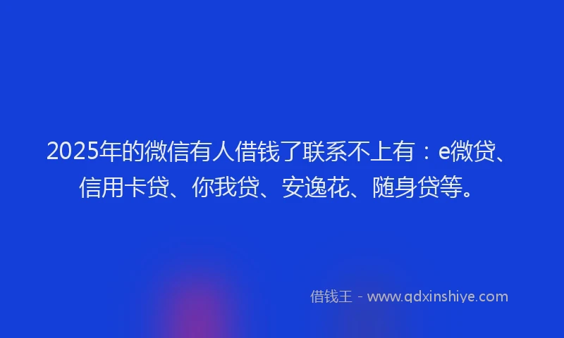 2025年的微信有人借钱了联系不上有：e微贷、信用卡贷、你我贷、安逸花、随身贷等。