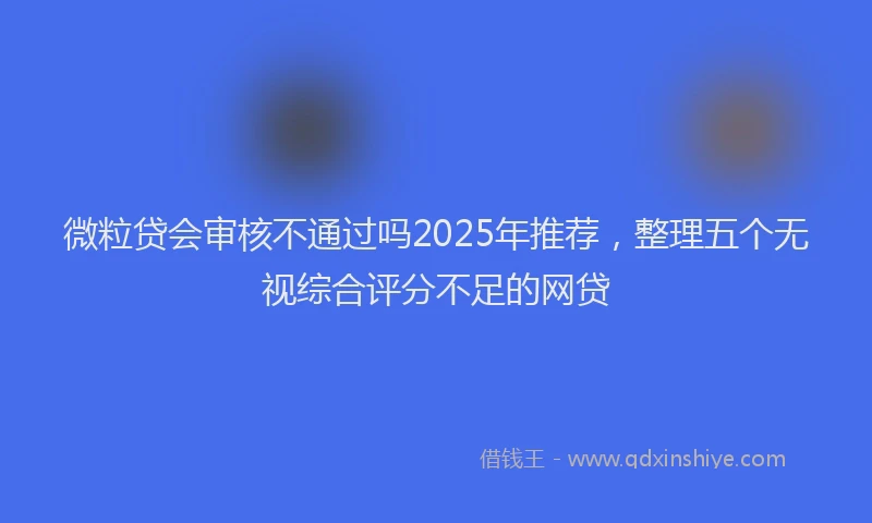 微粒贷会审核不通过吗2025年推荐，整理五个无视综合评分不足的网贷