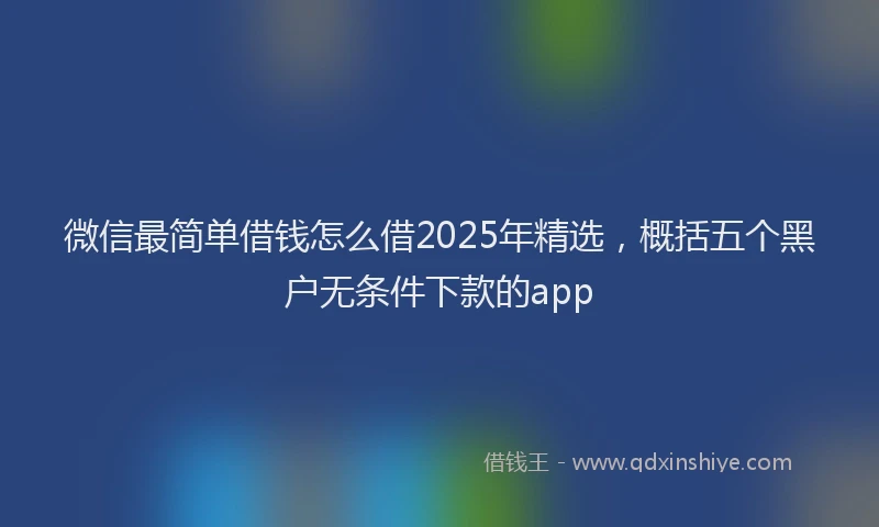 微信最简单借钱怎么借2025年精选，概括五个黑户无条件下款的app