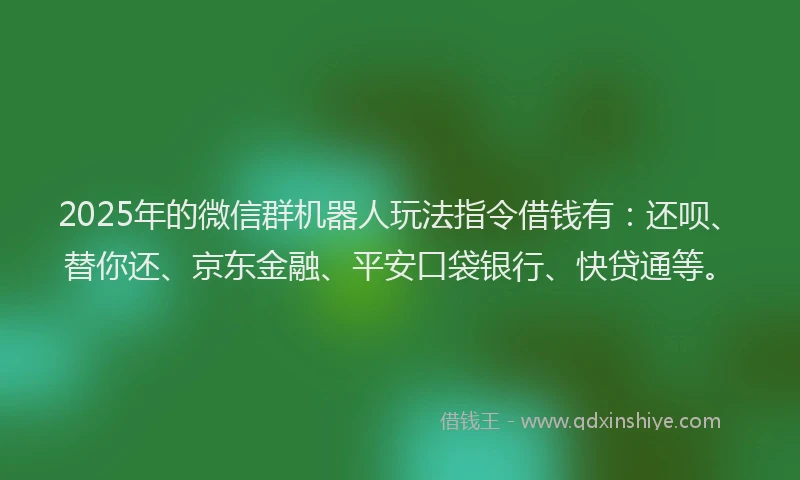 2025年的微信群机器人玩法指令借钱有：还呗、替你还、京东金融、平安口袋银行、快贷通等。