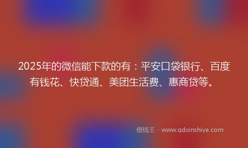 2025年的微信能下款的有：平安口袋银行、百度有钱花、快贷通、美团生活费、惠商贷等。