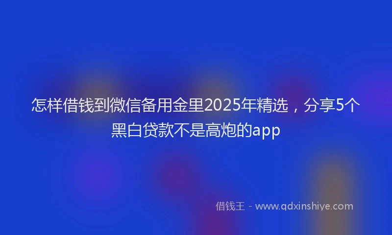 怎样借钱到微信备用金里2025年精选，分享5个黑白贷款不是高炮的app