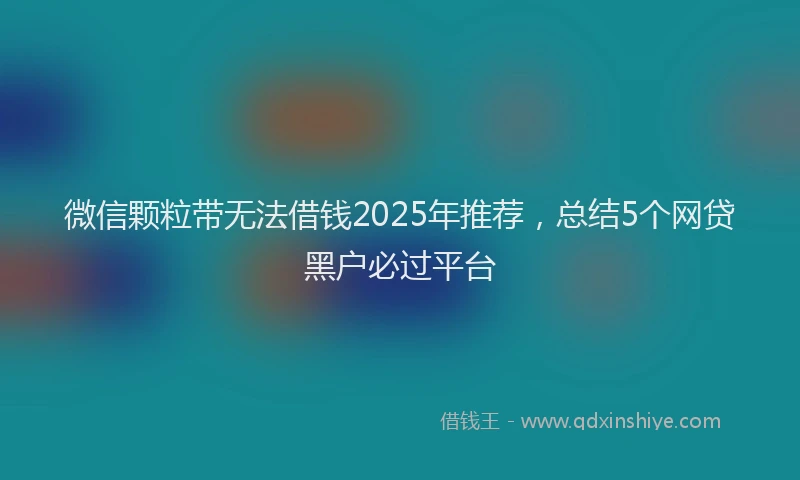 微信颗粒带无法借钱2025年推荐，总结5个网贷黑户必过平台