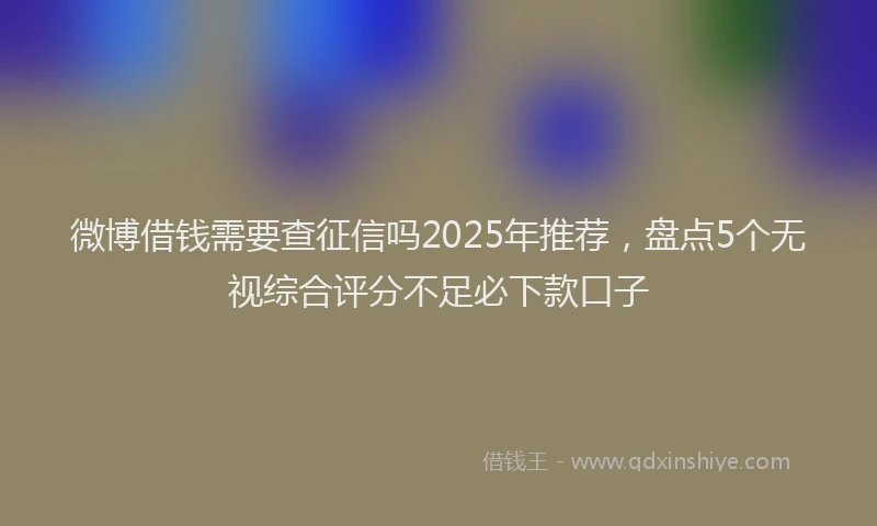 微博借钱需要查征信吗2025年推荐，盘点5个无视综合评分不足必下款口子