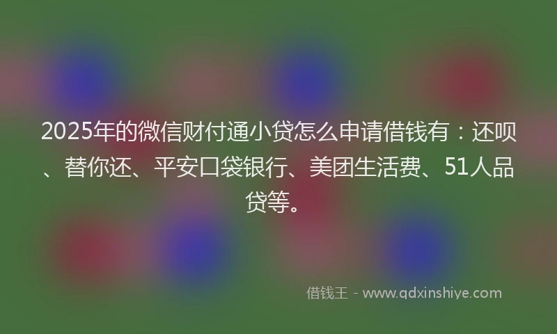 2025年的微信财付通小贷怎么申请借钱有：还呗、替你还、平安口袋银行、美团生活费、51人品贷等。