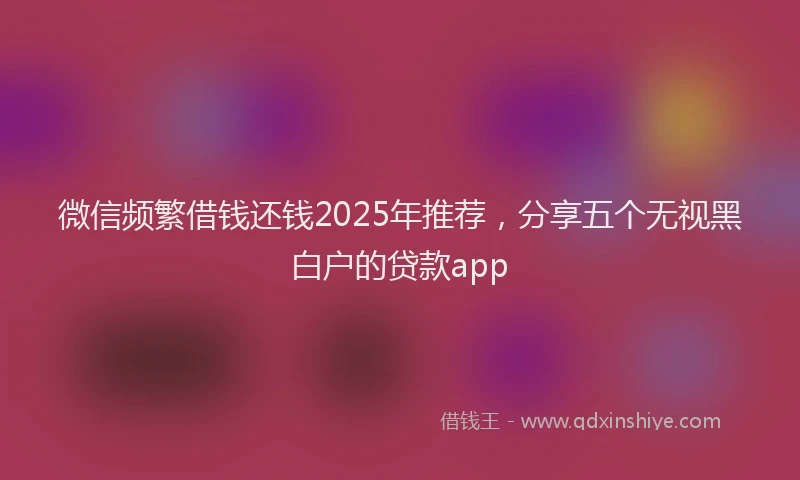 微信频繁借钱还钱2025年推荐，分享五个无视黑白户的贷款app