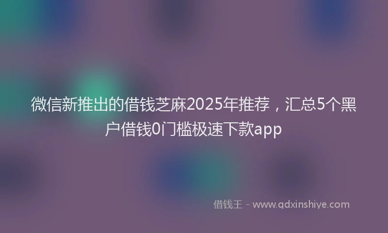 微信新推出的借钱芝麻2025年推荐，汇总5个黑户借钱0门槛极速下款app