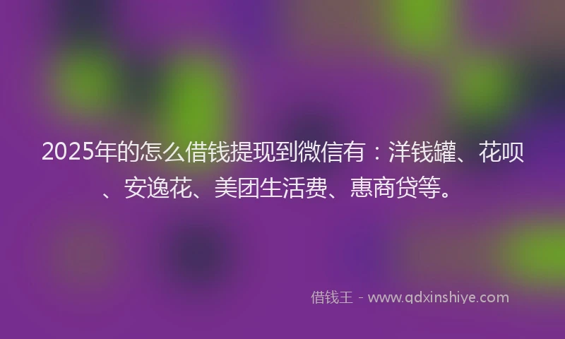 2025年的怎么借钱提现到微信有：洋钱罐、花呗、安逸花、美团生活费、惠商贷等。