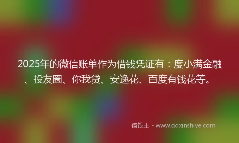 2025年的微信账单作为借钱凭证有：度小满金融、投友圈、你我贷、安逸花、百度有钱花等。