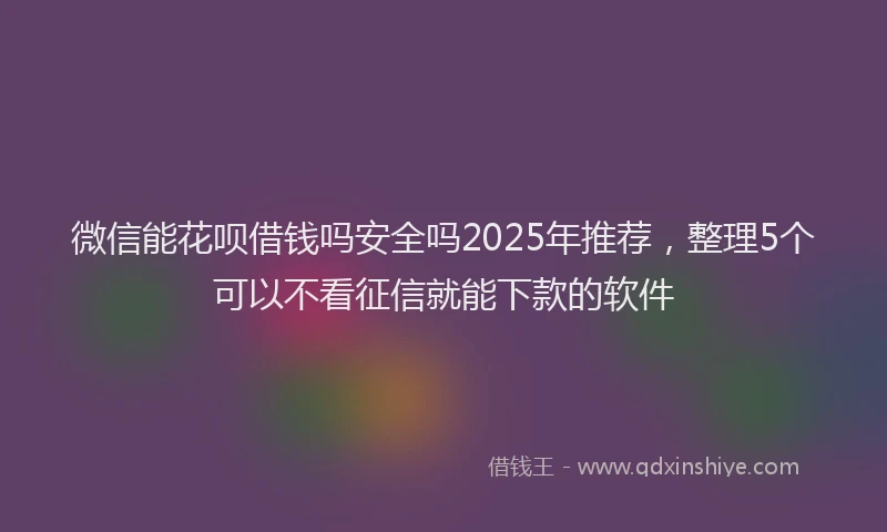 微信能花呗借钱吗安全吗2025年推荐，整理5个可以不看征信就能下款的软件