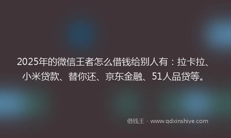 2025年的微信王者怎么借钱给别人有：拉卡拉、小米贷款、替你还、京东金融、51人品贷等。