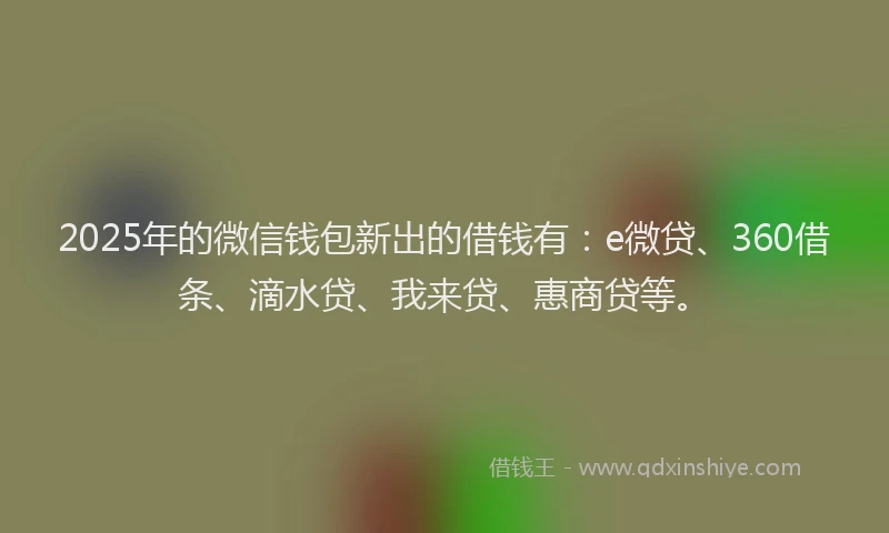 2025年的微信钱包新出的借钱有：e微贷、360借条、滴水贷、我来贷、惠商贷等。