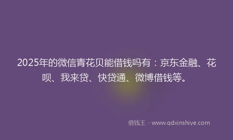 2025年的微信青花贝能借钱吗有：京东金融、花呗、我来贷、快贷通、微博借钱等。