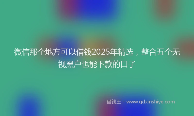 微信那个地方可以借钱2025年精选，整合五个无视黑户也能下款的口子