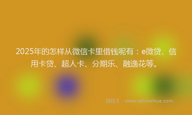 2025年的怎样从微信卡里借钱呢有：e微贷、信用卡贷、超人卡、分期乐、融逸花等。