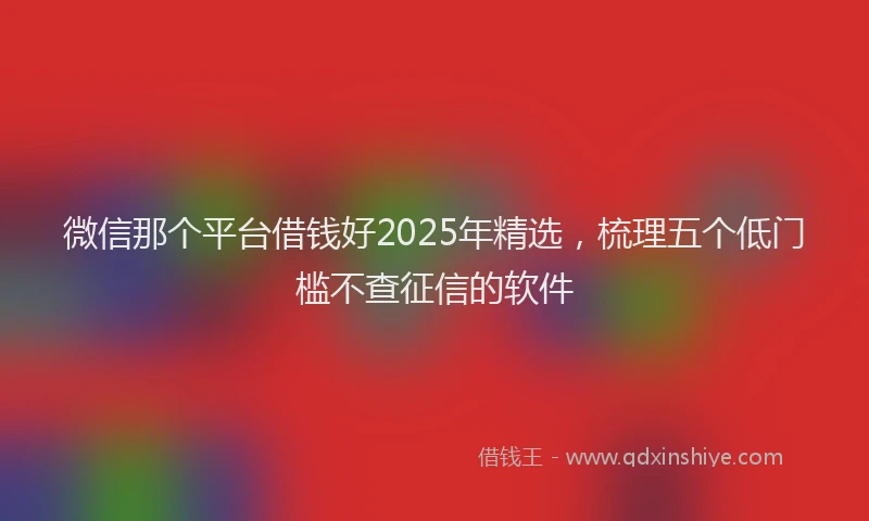 微信那个平台借钱好2025年精选，梳理五个低门槛不查征信的软件