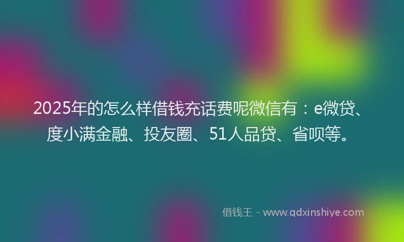 2025年的怎么样借钱充话费呢微信有：e微贷、度小满金融、投友圈、51人品贷、省呗等。