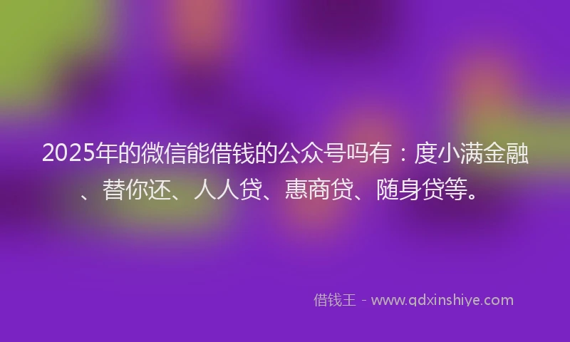 2025年的微信能借钱的公众号吗有：度小满金融、替你还、人人贷、惠商贷、随身贷等。