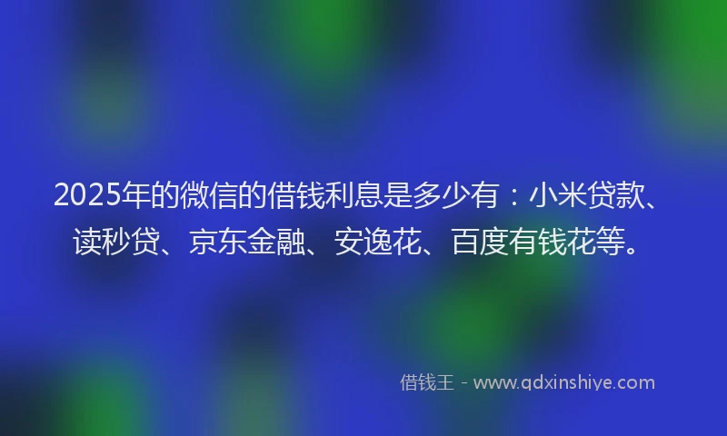 2025年的微信的借钱利息是多少有：小米贷款、读秒贷、京东金融、安逸花、百度有钱花等。