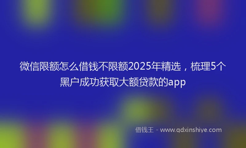 微信限额怎么借钱不限额2025年精选，梳理5个黑户成功获取大额贷款的app