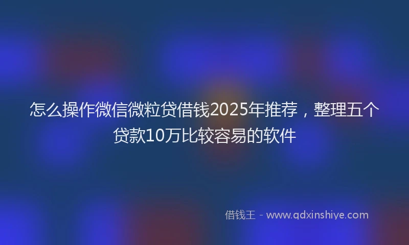 怎么操作微信微粒贷借钱2025年推荐，整理五个贷款10万比较容易的软件