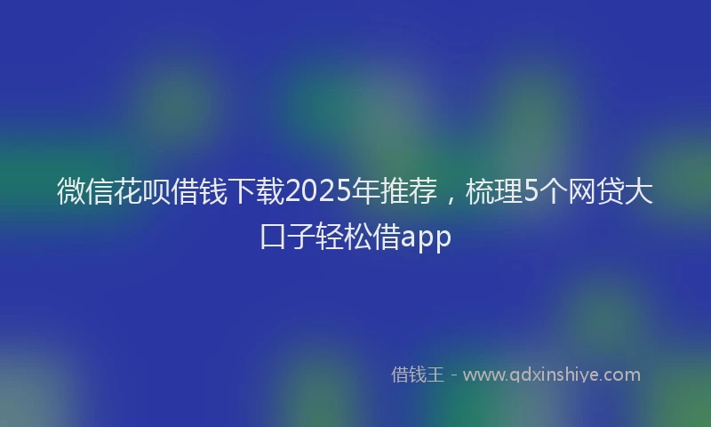 微信花呗借钱下载2025年推荐，梳理5个网贷大口子轻松借app