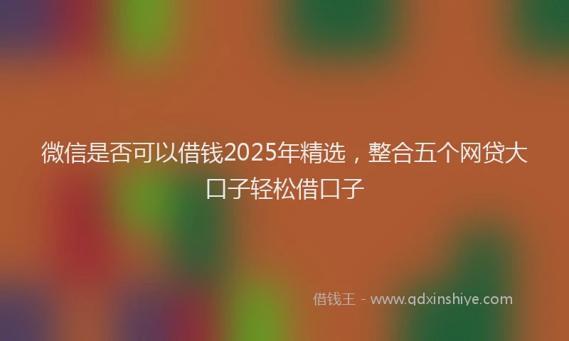 微信是否可以借钱2025年精选，整合五个网贷大口子轻松借口子