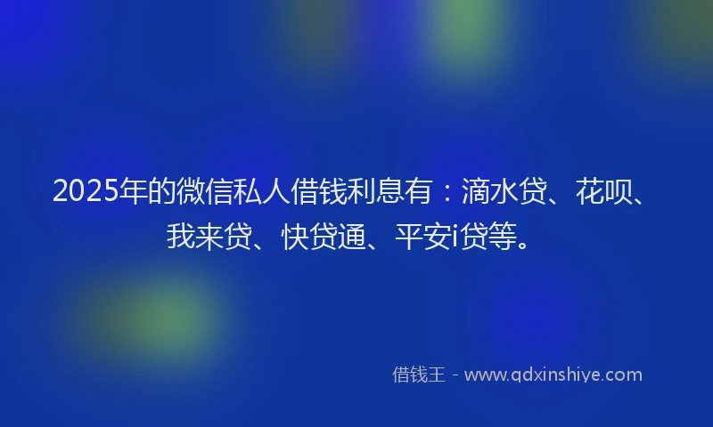 2025年的微信私人借钱利息有：滴水贷、花呗、我来贷、快贷通、平安i贷等。