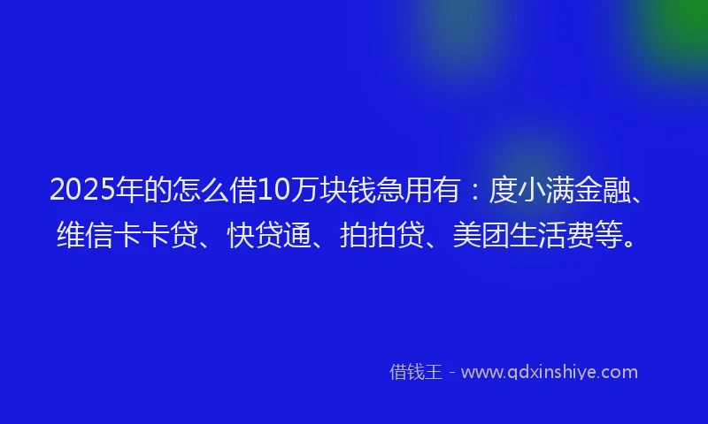 2025年的怎么借10万块钱急用有：度小满金融、维信卡卡贷、快贷通、拍拍贷、美团生活费等。