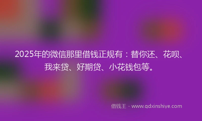 2025年的微信那里借钱正规有：替你还、花呗、我来贷、好期贷、小花钱包等。