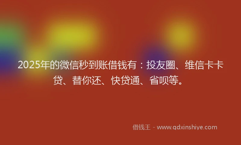 2025年的微信秒到账借钱有：投友圈、维信卡卡贷、替你还、快贷通、省呗等。