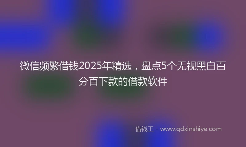 微信频繁借钱2025年精选，盘点5个无视黑白百分百下款的借款软件