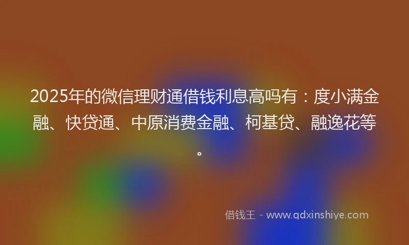 2025年的微信理财通借钱利息高吗有：度小满金融、快贷通、中原消费金融、柯基贷、融逸花等。