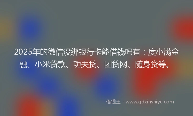 2025年的微信没绑银行卡能借钱吗有：度小满金融、小米贷款、功夫贷、团贷网、随身贷等。