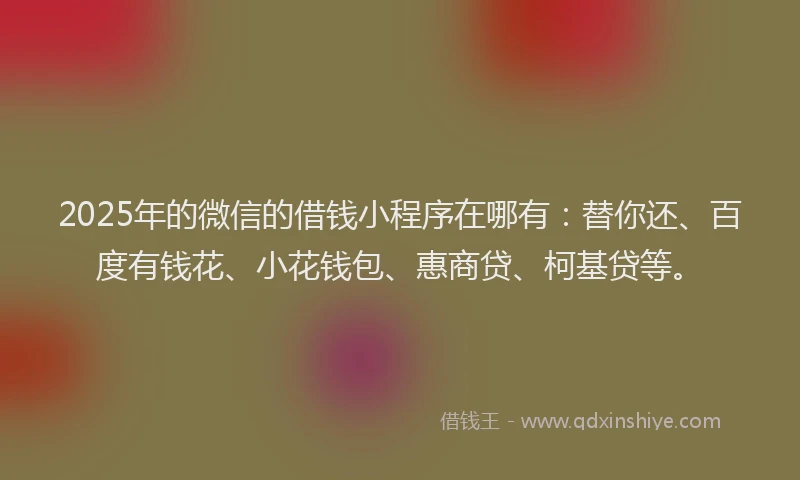 2025年的微信的借钱小程序在哪有：替你还、百度有钱花、小花钱包、惠商贷、柯基贷等。