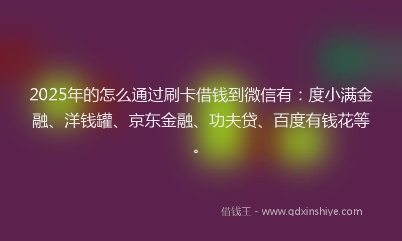 2025年的怎么通过刷卡借钱到微信有：度小满金融、洋钱罐、京东金融、功夫贷、百度有钱花等。
