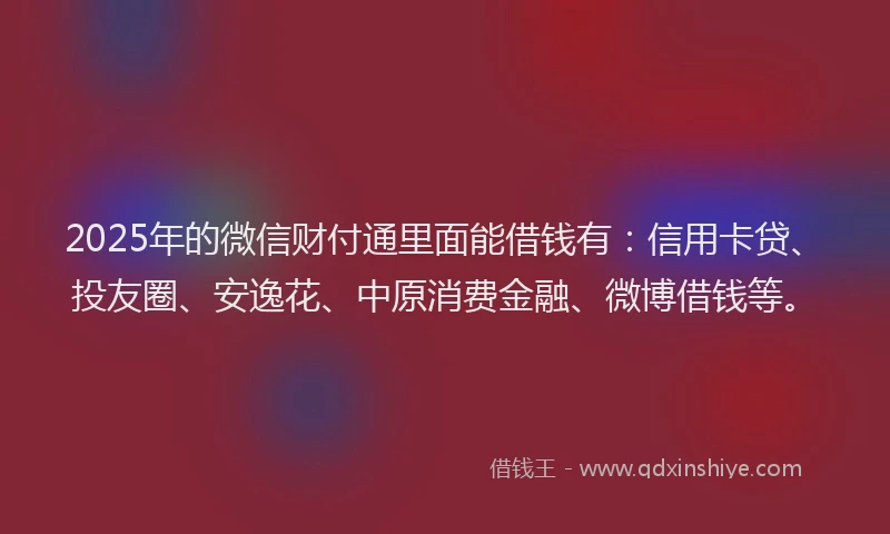 2025年的微信财付通里面能借钱有：信用卡贷、投友圈、安逸花、中原消费金融、微博借钱等。